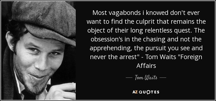Most vagabonds i knowed don't ever want to find the culprit that remains the object of their long relentless quest. The obsession's in the chasing and not the apprehending, the pursuit you see and never the arrest