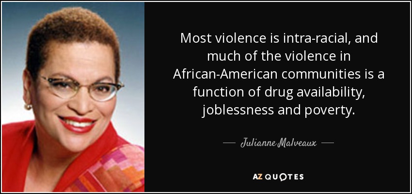 Most violence is intra-racial, and much of the violence in African-American communities is a function of drug availability, joblessness and poverty. - Julianne Malveaux