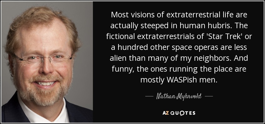 Most visions of extraterrestrial life are actually steeped in human hubris. The fictional extraterrestrials of 'Star Trek' or a hundred other space operas are less alien than many of my neighbors. And funny, the ones running the place are mostly WASPish men. - Nathan Myhrvold