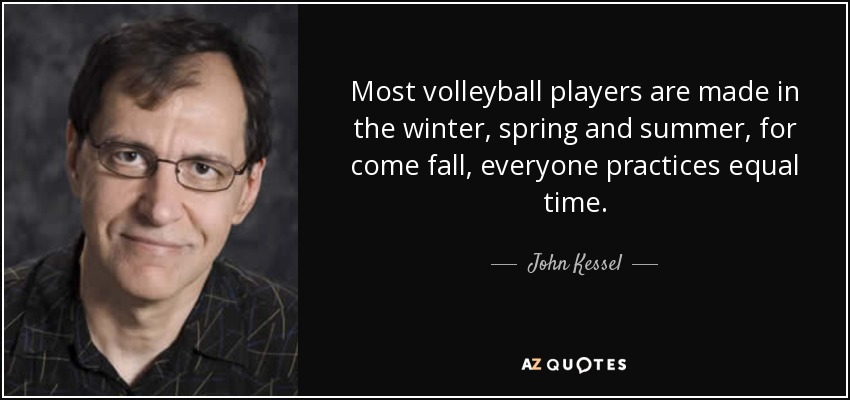 Most volleyball players are made in the winter, spring and summer, for come fall, everyone practices equal time. - John Kessel