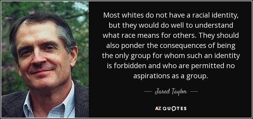 Most whites do not have a racial identity, but they would do well to understand what race means for others. They should also ponder the consequences of being the only group for whom such an identity is forbidden and who are permitted no aspirations as a group. - Jared Taylor