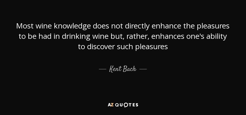Most wine knowledge does not directly enhance the pleasures to be had in drinking wine but, rather, enhances one's ability to discover such pleasures - Kent Bach