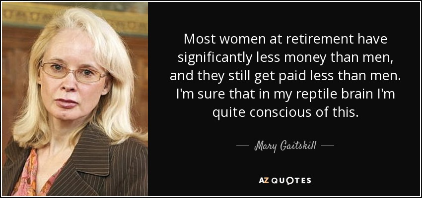 Most women at retirement have significantly less money than men, and they still get paid less than men. I'm sure that in my reptile brain I'm quite conscious of this. - Mary Gaitskill