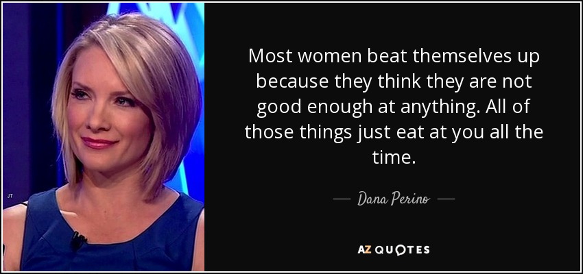 Most women beat themselves up because they think they are not good enough at anything. All of those things just eat at you all the time. - Dana Perino