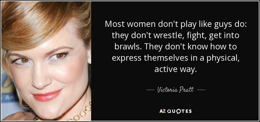 Most women don't play like guys do: they don't wrestle, fight, get into brawls. They don't know how to express themselves in a physical, active way. - Victoria Pratt