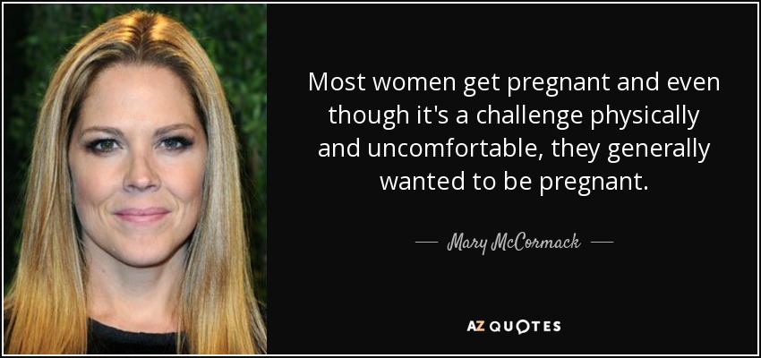 Most women get pregnant and even though it's a challenge physically and uncomfortable, they generally wanted to be pregnant. - Mary McCormack