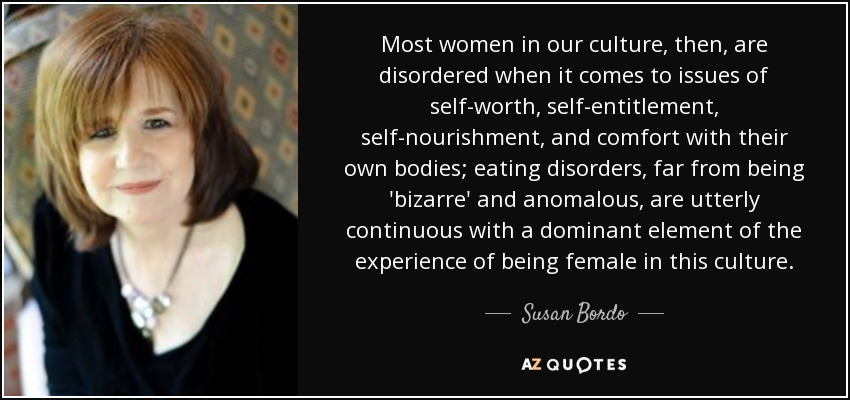 Most women in our culture, then, are disordered when it comes to issues of self-worth, self-entitlement, self-nourishment, and comfort with their own bodies; eating disorders, far from being 'bizarre' and anomalous, are utterly continuous with a dominant element of the experience of being female in this culture. - Susan Bordo