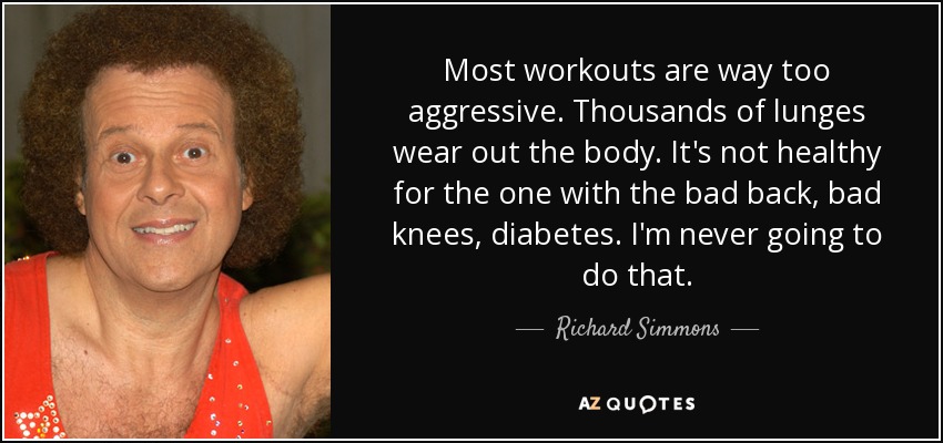 Most workouts are way too aggressive. Thousands of lunges wear out the body. It's not healthy for the one with the bad back, bad knees, diabetes. I'm never going to do that. - Richard Simmons