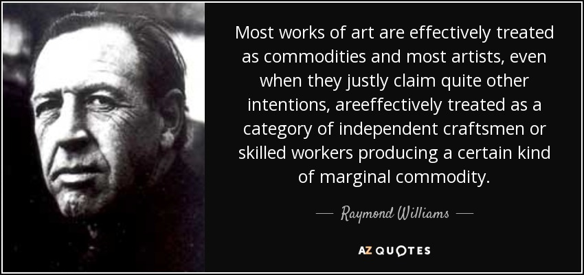 Most works of art are effectively treated as commodities and most artists, even when they justly claim quite other intentions, areeffectively treated as a category of independent craftsmen or skilled workers producing a certain kind of marginal commodity. - Raymond Williams