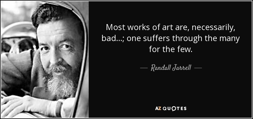 Most works of art are, necessarily, bad...; one suffers through the many for the few. - Randall Jarrell