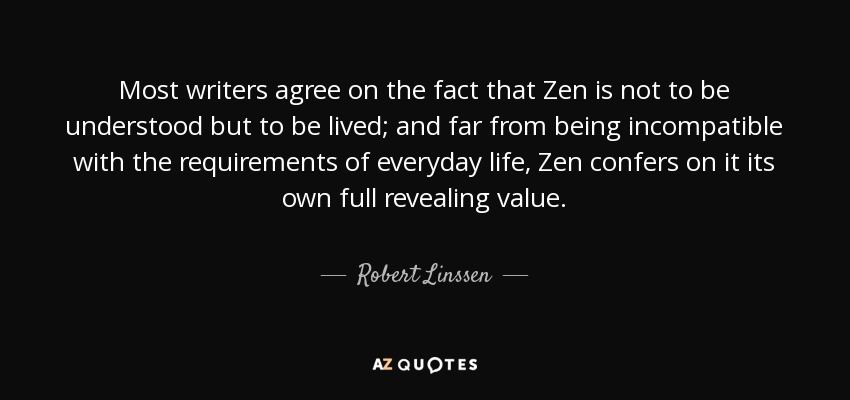 Most writers agree on the fact that Zen is not to be understood but to be lived; and far from being incompatible with the requirements of everyday life, Zen confers on it its own full revealing value. - Robert Linssen
