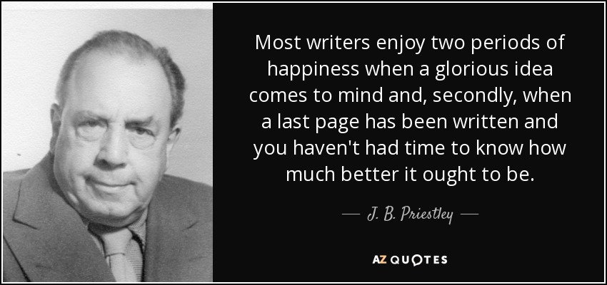Most writers enjoy two periods of happiness when a glorious idea comes to mind and, secondly, when a last page has been written and you haven't had time to know how much better it ought to be. - J. B. Priestley