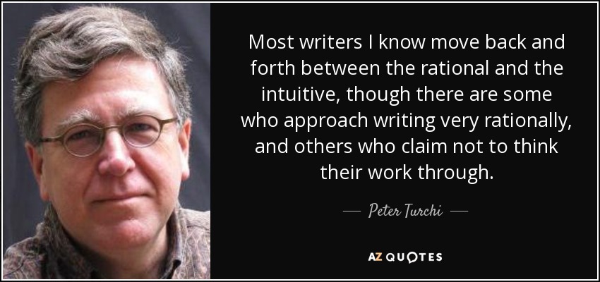 Most writers I know move back and forth between the rational and the intuitive, though there are some who approach writing very rationally, and others who claim not to think their work through. - Peter Turchi