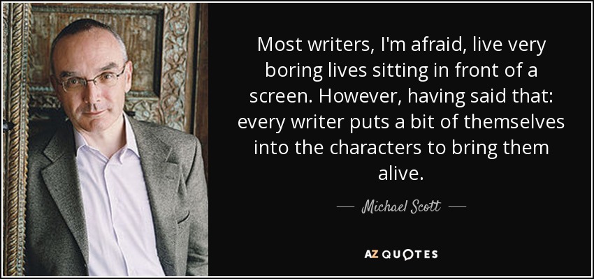 Most writers, I'm afraid, live very boring lives sitting in front of a screen. However, having said that: every writer puts a bit of themselves into the characters to bring them alive. - Michael Scott
