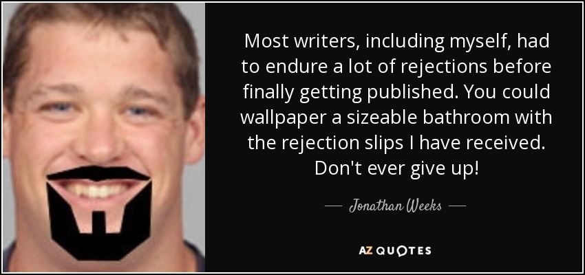Most writers, including myself, had to endure a lot of rejections before finally getting published. You could wallpaper a sizeable bathroom with the rejection slips I have received. Don't ever give up! - Jonathan Weeks