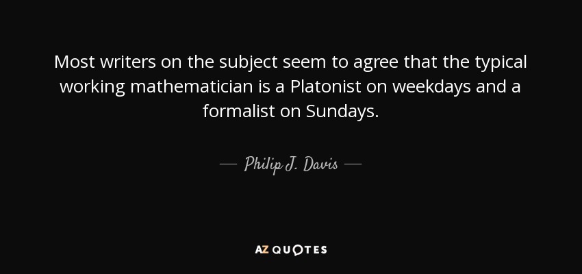 Most writers on the subject seem to agree that the typical working mathematician is a Platonist on weekdays and a formalist on Sundays. - Philip J. Davis