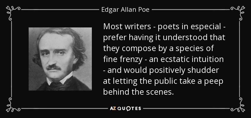 Most writers - poets in especial - prefer having it understood that they compose by a species of fine frenzy - an ecstatic intuition - and would positively shudder at letting the public take a peep behind the scenes. - Edgar Allan Poe