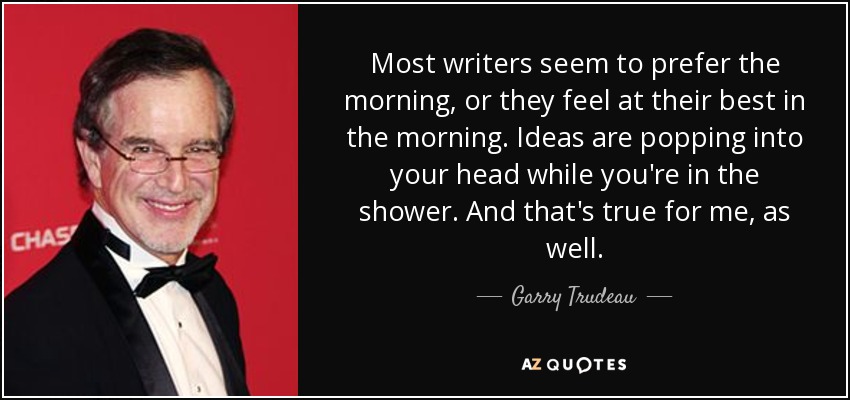 Most writers seem to prefer the morning, or they feel at their best in the morning. Ideas are popping into your head while you're in the shower. And that's true for me, as well. - Garry Trudeau
