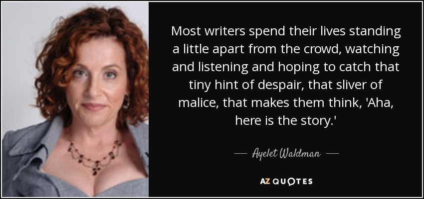 Most writers spend their lives standing a little apart from the crowd, watching and listening and hoping to catch that tiny hint of despair, that sliver of malice, that makes them think, 'Aha, here is the story.' - Ayelet Waldman