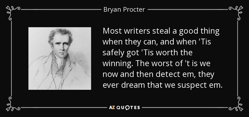 Most writers steal a good thing when they can, and when 'Tis safely got 'Tis worth the winning. The worst of 't is we now and then detect em, they ever dream that we suspect em. - Bryan Procter