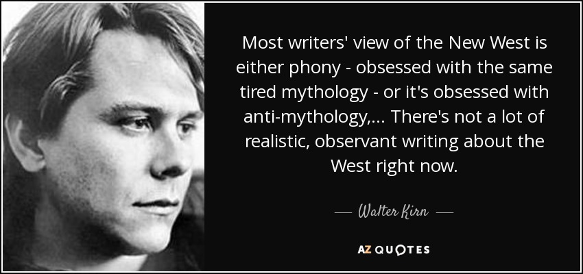 Most writers' view of the New West is either phony - obsessed with the same tired mythology - or it's obsessed with anti-mythology, ... There's not a lot of realistic, observant writing about the West right now. - Walter Kirn
