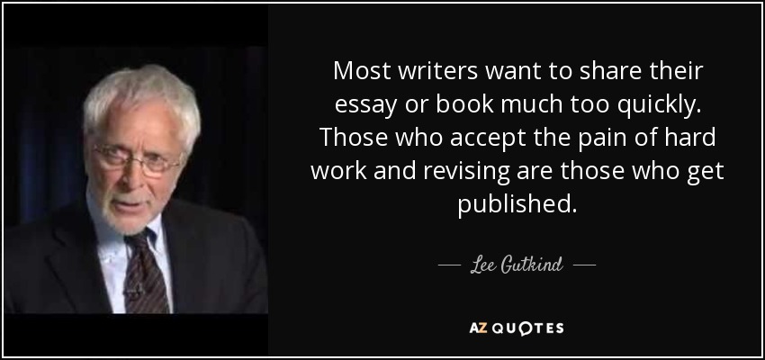 Most writers want to share their essay or book much too quickly. Those who accept the pain of hard work and revising are those who get published. - Lee Gutkind