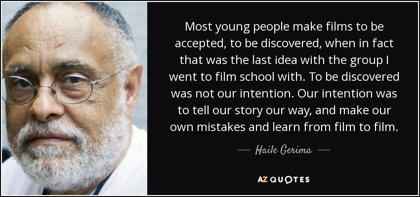 Most young people make films to be accepted, to be discovered, when in fact that was the last idea with the group I went to film school with. To be discovered was not our intention. Our intention was to tell our story our way, and make our own mistakes and learn from film to film. - Haile Gerima