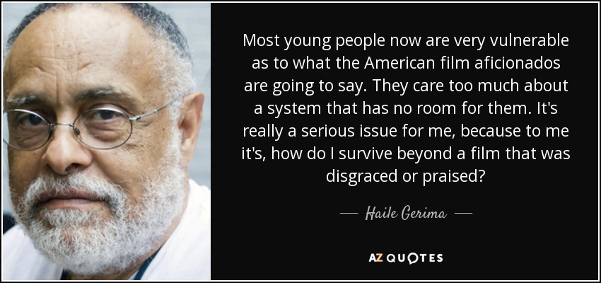 Most young people now are very vulnerable as to what the American film aficionados are going to say. They care too much about a system that has no room for them. It's really a serious issue for me, because to me it's, how do I survive beyond a film that was disgraced or praised? - Haile Gerima