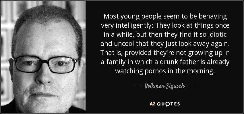 Most young people seem to be behaving very intelligently: They look at things once in a while, but then they find it so idiotic and uncool that they just look away again. That is, provided they're not growing up in a family in which a drunk father is already watching pornos in the morning. - Volkmar Sigusch