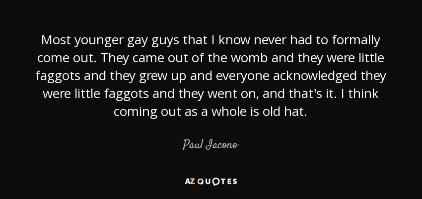 Most younger gay guys that I know never had to formally come out. They came out of the womb and they were little faggots and they grew up and everyone acknowledged they were little faggots and they went on, and that's it. I think coming out as a whole is old hat. - Paul Iacono