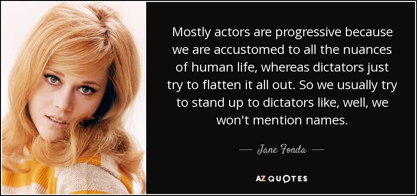 Mostly actors are progressive because we are accustomed to all the nuances of human life, whereas dictators just try to flatten it all out. So we usually try to stand up to dictators like, well, we won't mention names. - Jane Fonda