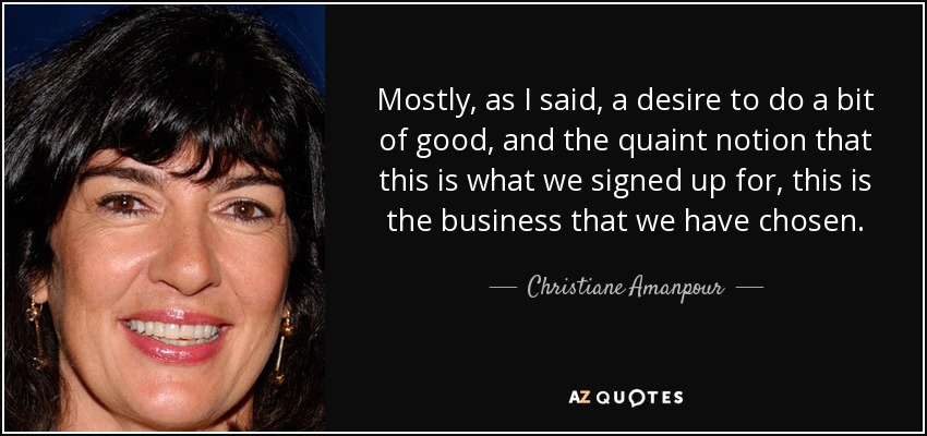 Mostly, as I said, a desire to do a bit of good, and the quaint notion that this is what we signed up for, this is the business that we have chosen. - Christiane Amanpour