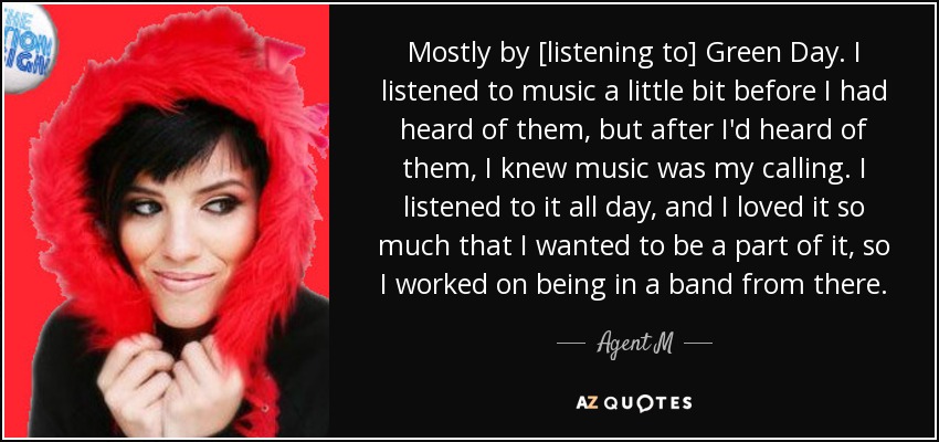 Mostly by [listening to] Green Day. I listened to music a little bit before I had heard of them, but after I'd heard of them, I knew music was my calling. I listened to it all day, and I loved it so much that I wanted to be a part of it, so I worked on being in a band from there. - Agent M