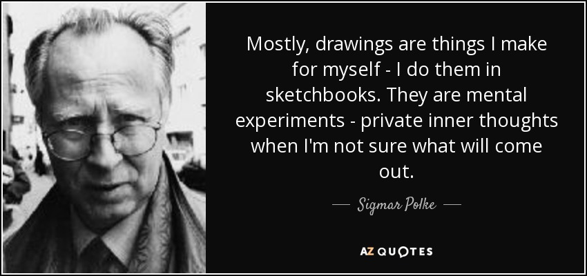 Mostly, drawings are things I make for myself - I do them in sketchbooks. They are mental experiments - private inner thoughts when I'm not sure what will come out. - Sigmar Polke