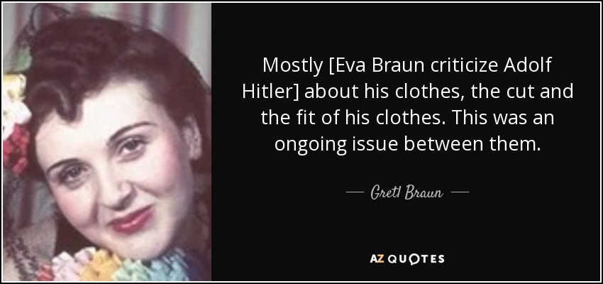 Mostly [Eva Braun criticize Adolf Hitler] about his clothes, the cut and the fit of his clothes. This was an ongoing issue between them. - Gretl Braun