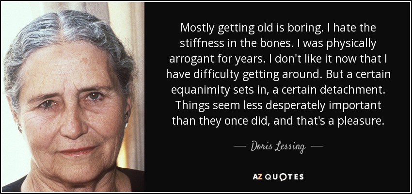 Mostly getting old is boring. I hate the stiffness in the bones. I was physically arrogant for years. I don't like it now that I have difficulty getting around. But a certain equanimity sets in, a certain detachment. Things seem less desperately important than they once did, and that's a pleasure. - Doris Lessing