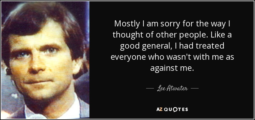 Mostly I am sorry for the way I thought of other people. Like a good general, I had treated everyone who wasn't with me as against me. - Lee Atwater