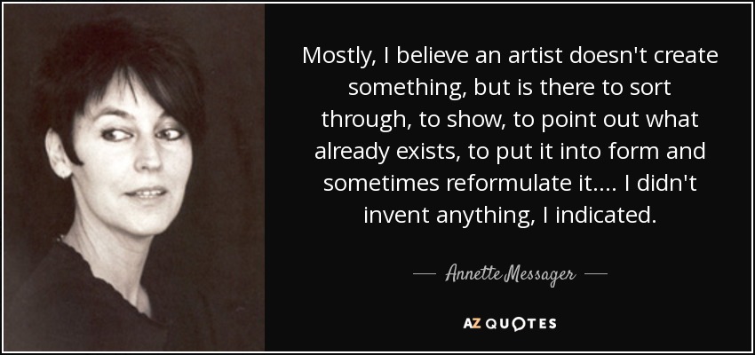 Mostly, I believe an artist doesn't create something, but is there to sort through, to show, to point out what already exists, to put it into form and sometimes reformulate it.... I didn't invent anything, I indicated. - Annette Messager