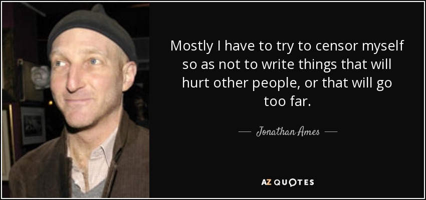 Mostly I have to try to censor myself so as not to write things that will hurt other people, or that will go too far. - Jonathan Ames