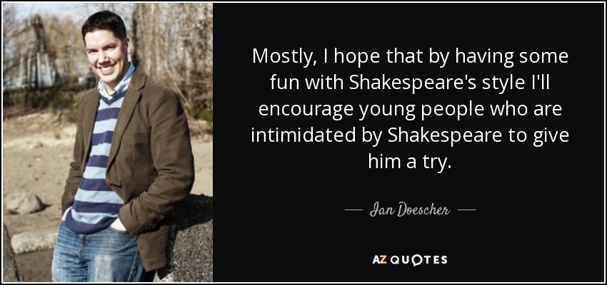Mostly, I hope that by having some fun with Shakespeare's style I'll encourage young people who are intimidated by Shakespeare to give him a try. - Ian Doescher