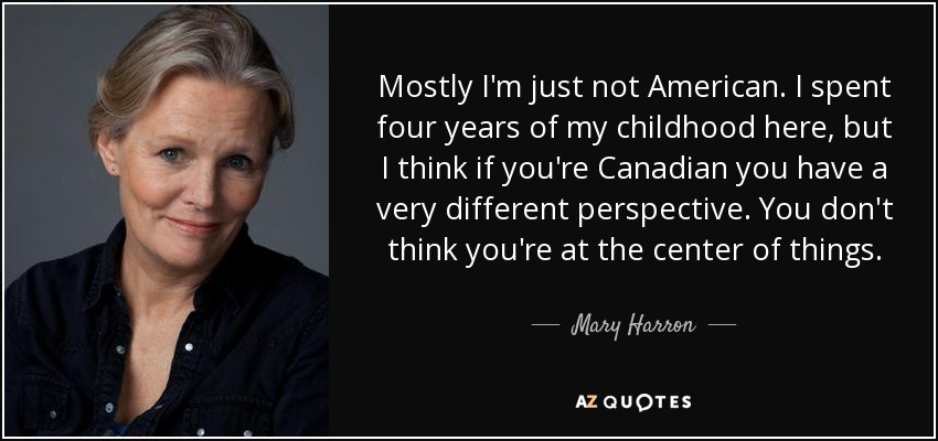 Mostly I'm just not American. I spent four years of my childhood here, but I think if you're Canadian you have a very different perspective. You don't think you're at the center of things. - Mary Harron
