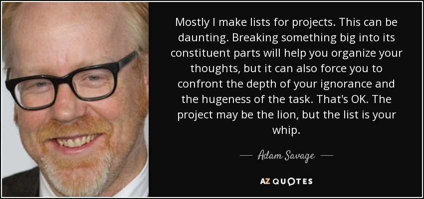 Mostly I make lists for projects. This can be daunting. Breaking something big into its constituent parts will help you organize your thoughts, but it can also force you to confront the depth of your ignorance and the hugeness of the task. That's OK. The project may be the lion, but the list is your whip. - Adam Savage