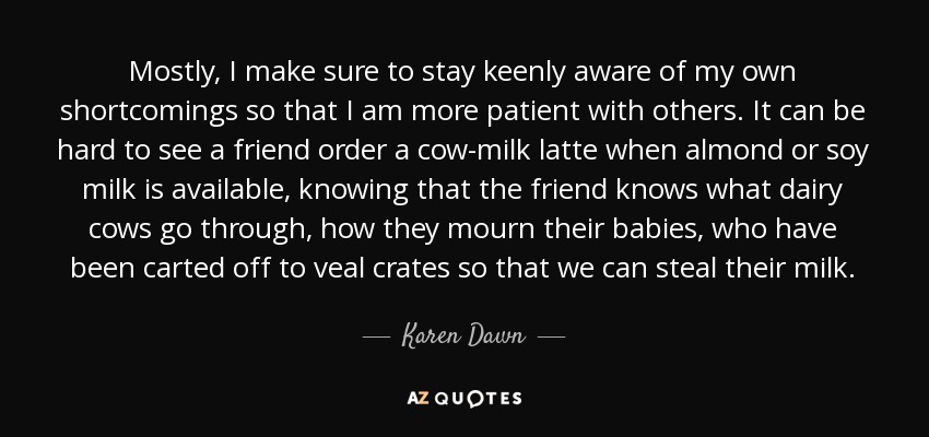 Mostly, I make sure to stay keenly aware of my own shortcomings so that I am more patient with others. It can be hard to see a friend order a cow-milk latte when almond or soy milk is available, knowing that the friend knows what dairy cows go through, how they mourn their babies, who have been carted off to veal crates so that we can steal their milk. - Karen Dawn