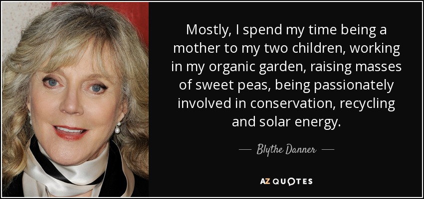 Mostly, I spend my time being a mother to my two children, working in my organic garden, raising masses of sweet peas, being passionately involved in conservation, recycling and solar energy. - Blythe Danner
