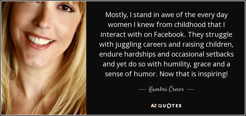 Mostly, I stand in awe of the every day women I knew from childhood that I interact with on Facebook. They struggle with juggling careers and raising children, endure hardships and occasional setbacks and yet do so with humility, grace and a sense of humor. Now that is inspiring! - Kambri Crews