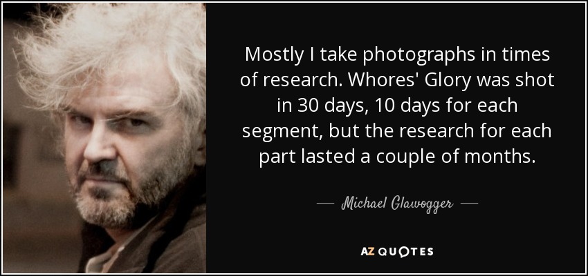 Mostly I take photographs in times of research. Whores' Glory was shot in 30 days, 10 days for each segment, but the research for each part lasted a couple of months. - Michael Glawogger