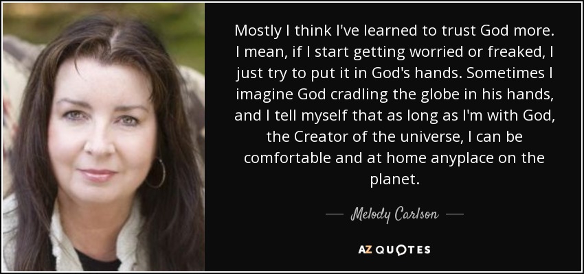 Mostly I think I've learned to trust God more. I mean, if I start getting worried or freaked, I just try to put it in God's hands. Sometimes I imagine God cradling the globe in his hands, and I tell myself that as long as I'm with God, the Creator of the universe, I can be comfortable and at home anyplace on the planet. - Melody Carlson