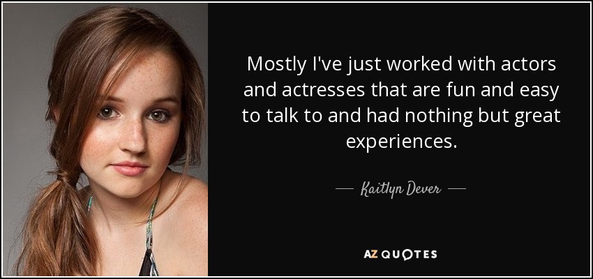 Mostly I've just worked with actors and actresses that are fun and easy to talk to and had nothing but great experiences. - Kaitlyn Dever