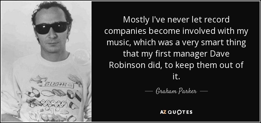 Mostly I've never let record companies become involved with my music, which was a very smart thing that my first manager Dave Robinson did, to keep them out of it. - Graham Parker