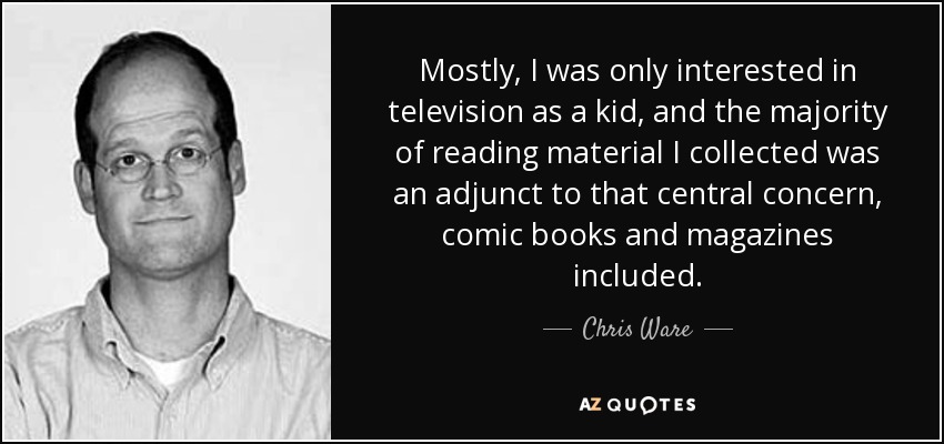 Mostly, I was only interested in television as a kid, and the majority of reading material I collected was an adjunct to that central concern, comic books and magazines included. - Chris Ware